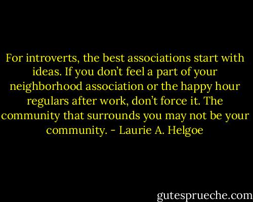 For introverts, the best associations start with ideas. If you don’t feel a part of your neighborhood association or the happy hour regulars after work, don’t force it. The community that surrounds you may not be your community. - Laurie A. Helgoe
