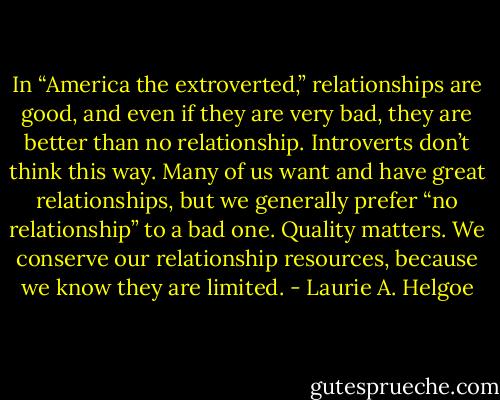 In “America the extroverted,” relationships are good, and even if they are very bad, they are better than no relationship. Introverts don’t think this way. Many of us want and have great relationships, but we generally prefer “no relationship” to a bad one. Quality matters. We conserve our relationship resources, because we know they are limited. - Laurie A. Helgoe