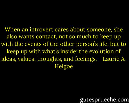 When an introvert cares about someone, she also wants contact, not so much to keep up with the events of the other person’s life, but to keep up with what’s inside: the evolution of ideas, values, thoughts, and feelings. - Laurie A. Helgoe