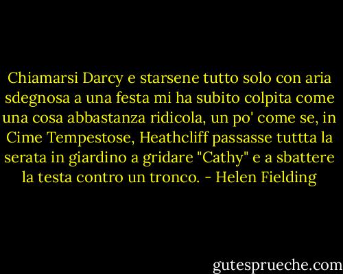 Chiamarsi Darcy e starsene tutto solo con aria sdegnosa a una festa mi ha subito colpita come una cosa abbastanza ridicola, un po' come se, in Cime Tempestose, Heathcliff passasse tuttta la serata in giardino a gridare "Cathy" e a sbattere la testa contro un tronco. - Helen Fielding
