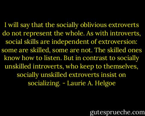 I will say that the socially oblivious extroverts do not represent the whole. As with introverts, social skills are independent of extroversion: some are skilled, some are not. The skilled ones know how to listen. But in contrast to socially unskilled introverts, who keep to themselves, socially unskilled extroverts insist on socializing. - Laurie A. Helgoe