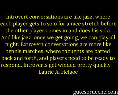 Introvert conversations are like jazz, where each player gets to solo for a nice stretch before the other player comes in and does his solo. And like jazz, once we get going, we can play all night. Extrovert conversations are more like tennis matches, where thoughts are batted back and forth, and players need to be ready to respond. Introverts get winded pretty quickly. - Laurie A. Helgoe