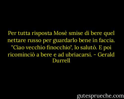 Per tutta risposta Mosè smise di bere quel nettare russo per guardarlo bene in faccia.<br />"Ciao vecchio finocchio", lo salutò. E poi ricominciò a bere e ad ubriacarsi. - Gerald Durrell