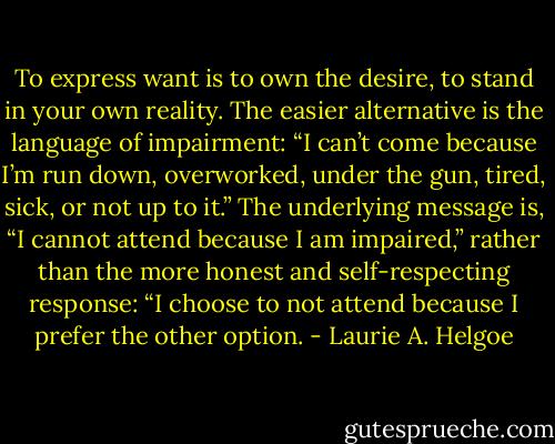 To express want is to own the desire, to stand in your own reality. The easier alternative is the language of impairment: “I can’t come because I’m run down, overworked, under the gun, tired, sick, or not up to it.” The underlying message is, “I cannot attend because I am impaired,” rather than the more honest and self-respecting response: “I choose to not attend because I prefer the other option. - Laurie A. Helgoe