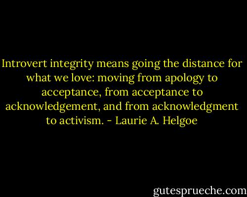 Introvert integrity means going the distance for what we love: moving from apology to acceptance, from acceptance to acknowledgement, and from acknowledgment to activism. - Laurie A. Helgoe