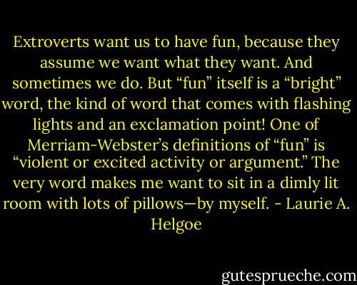 Extroverts want us to have fun, because they assume we want what they want. And sometimes we do. But “fun” itself is a “bright” word, the kind of word that comes with flashing lights and an exclamation point! One of Merriam-Webster’s definitions of “fun” is “violent or excited activity or argument.” The very word makes me want to sit in a dimly lit room with lots of pillows—by myself. - Laurie A. Helgoe