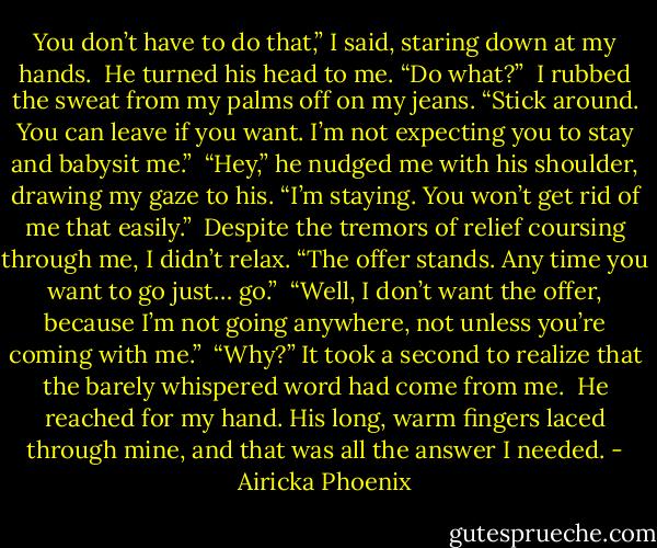 You don’t have to do that,” I said, staring down at my hands.<br /><br />He turned his head to me. “Do what?”<br /><br />I rubbed the sweat from my palms off on my jeans. “Stick around. You can leave if you want. I’m not expecting you to stay and babysit me.”<br /><br />“Hey,” he nudged me with his shoulder, drawing my gaze to his. “I’m staying. You won’t get rid of me that easily.”<br /><br />Despite the tremors of relief coursing through me, I didn’t relax. “The offer stands. Any time you want to go just… go.”<br /><br />“Well, I don’t want the offer, because I’m not going anywhere, not unless you’re coming with me.”<br /><br />“Why?” It took a second to realize that the barely whispered word had come from me.<br /><br />He reached for my hand. His long, warm fingers laced through mine, and that was all the answer I needed. - Airicka Phoenix