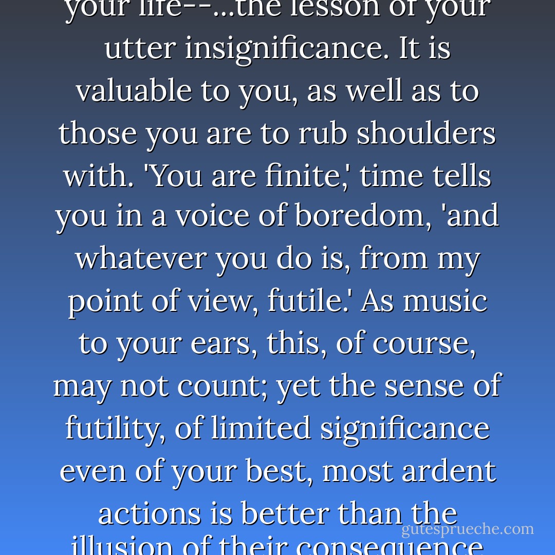 ...boredom speaks the language of time, and it is to teach you the most valuable lesson in your life--...the lesson of your utter insignificance. It is valuable to you, as well as to those you are to rub shoulders with. 'You are finite,' time tells you in a voice of boredom, 'and whatever you do is, from my point of view, futile.' As music to your ears, this, of course, may not count; yet the sense of futility, of limited significance even of your best, most ardent actions is better than the illusion of their consequence and the attendant self-satisfaction. - Joseph Brodsky