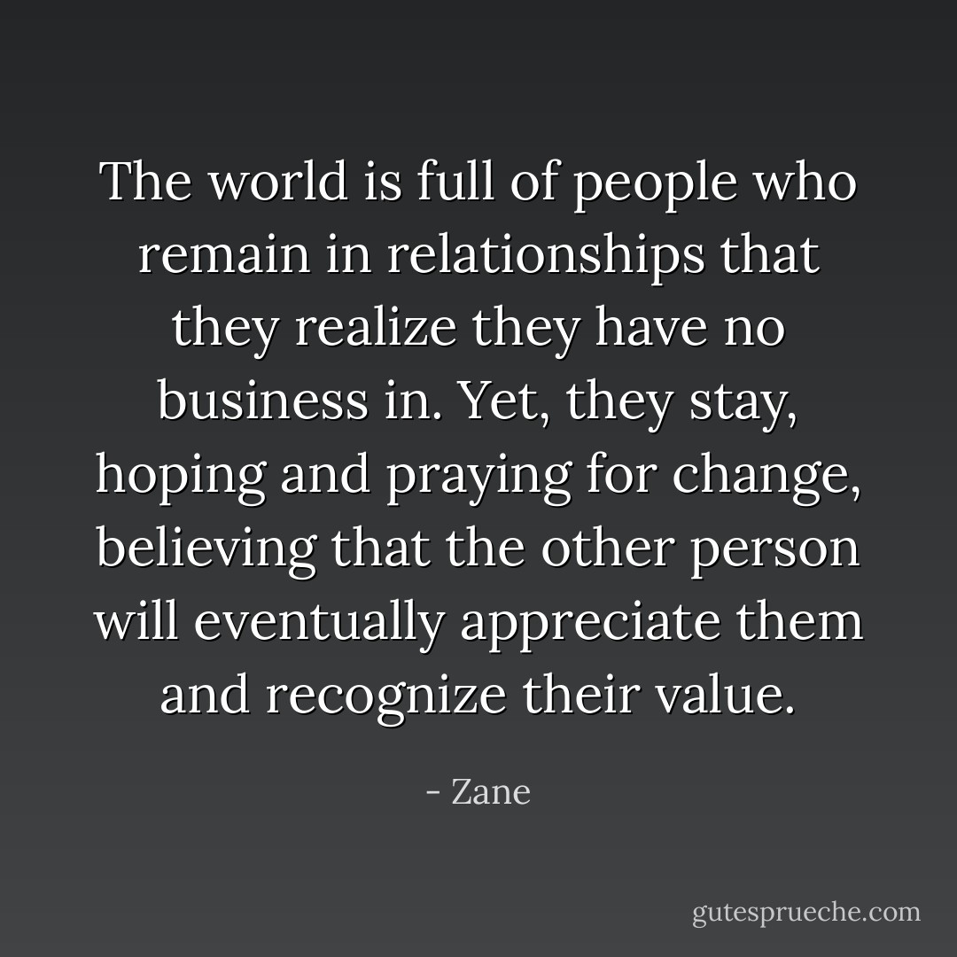 The world is full of people who remain in relationships that they realize they have no business in. Yet, they stay, hoping and praying for change, believing that the other person will eventually appreciate them and recognize their value. - Zane