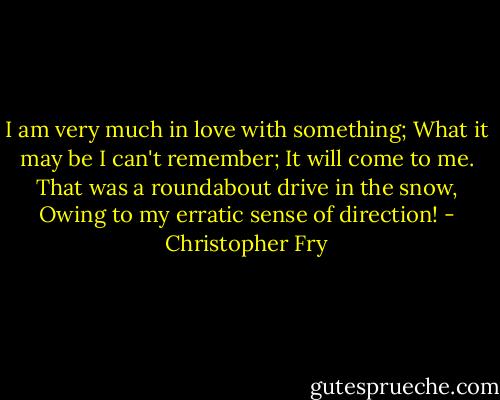 I am very much in love with something;<br />What it may be I can't remember;<br />It will come to me.<br />That was a roundabout drive in the snow,<br />Owing to my erratic sense of direction! - Christopher Fry