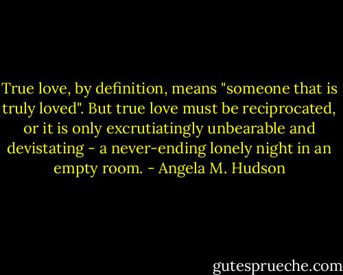 True love, by definition, means "someone that is truly loved". But true love must be reciprocated, or it is only excrutiatingly unbearable and devistating - a never-ending lonely night in an empty room. - Angela M. Hudson