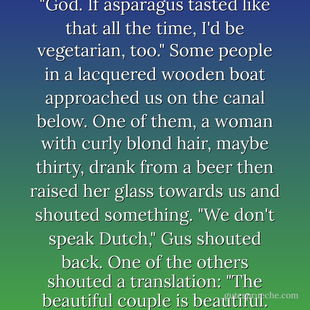 He took a bite, swallowed. "God. If asparagus tasted like that all the time, I'd be vegetarian, too." Some people in a lacquered wooden boat approached us on the canal below. One of them, a woman with curly blond hair, maybe thirty, drank from a beer then raised her glass towards us and shouted something.<br />"We don't speak Dutch," Gus shouted back.<br />One of the others shouted a translation: "The beautiful couple is beautiful. - John Green