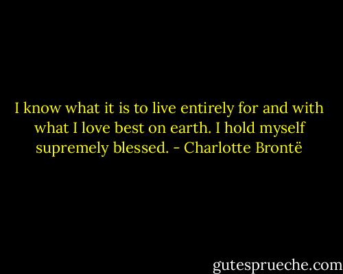 I know what it is to live entirely for and with what I love best on earth. I hold myself supremely blessed. - Charlotte Brontë