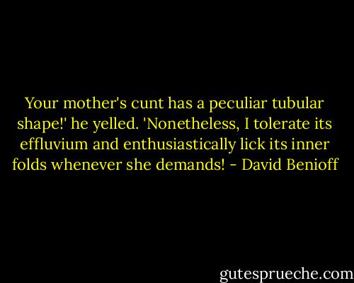 Your mother's cunt has a peculiar tubular shape!' he yelled. 'Nonetheless, I tolerate its effluvium and enthusiastically lick its inner folds whenever she demands! - David Benioff