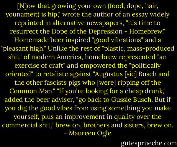 [N]ow that growing your own (food, dope, hair, younameit) is hip," wrote the author of an essay widely reprinted in alternative newspapers, "it's time to resurrect the Dope of the Depression - Homebrew." Homemade beer inspired "good vibrations" and a "pleasant high." Unlike the rest of "plastic, mass-produced shit" of modern America, homebrew represented "an exercise of craft" and empowered the "politically oriented" to retaliate against "Augustus [sic] Busch and the other fascists pigs who [were] ripping off the Common Man." "If you're looking for a cheap drunk," added the beer adviser, "go back to Gussie Busch. But if you dig the good vibes from using something you make yourself, plus an improvement in quality over the commercial shit," brew on, brothers and sisters, brew on. - Maureen Ogle