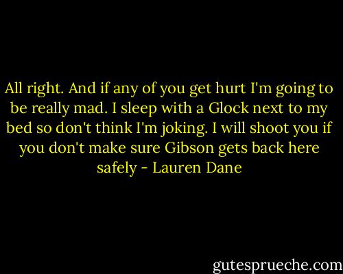 All right. And if any of you get hurt I'm going to be really mad. I sleep with a Glock next to my bed so don't think I'm joking. I will shoot you if you don't make sure Gibson gets back here safely - Lauren Dane