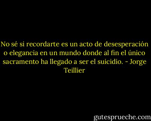 No sé si recordarte es un acto de desesperación o elegancia en un mundo donde al fin el único sacramento ha llegado a ser el suicidio. - Jorge Teillier