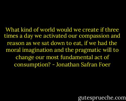 What kind of world would we create if three times a day we activated our compassion and reason as we sat down to eat, if we had the moral imagination and the pragmatic will to change our most fundamental act of consumption? - Jonathan Safran Foer