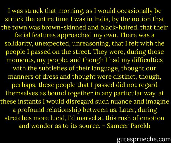 I was struck that morning, as I would occasionally be struck the entire time I was in India, by the notion that the town was brown-skinned and black-haired, that their facial features approached my own. There was a solidarity, unexpected, unreasoning, that I felt with the people I passed on the street. They were, during those moments, my people, and though I had my difficulties with the subtleties of their language, thought our manners of dress and thought were distinct, though, perhaps, these people that I passed did not regard themselves as bound together in any particular way, at these instants I would disregard such nuance and imagine a profound relationship between us. Later, during stretches more lucid, I'd marvel at this rush of emotion and wonder as to its source. - Sameer Parekh