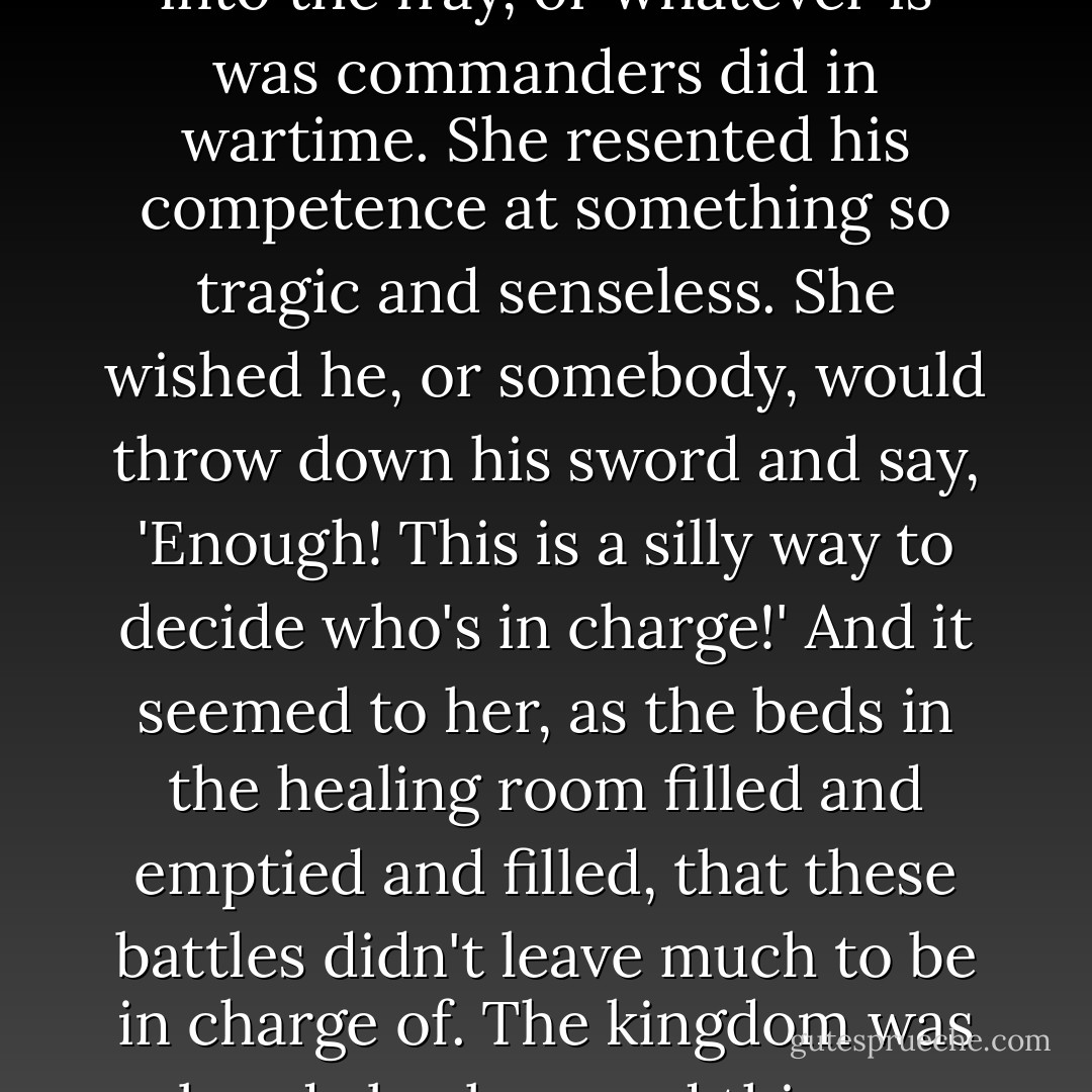 Fire supposed he needed to be there in order to give rousing speeches and lead the charge into the fray, or whatever is was commanders did in wartime. She resented his competence at something so tragic and senseless. She wished he, or somebody, would throw down his sword and say, 'Enough! This is a silly way to decide who's in charge!' And it seemed to her, as the beds in the healing room filled and emptied and filled, that these battles didn't leave much to be in charge of. The kingdom was already broken, and this war was tearing the broken pieces smaller. - Kristin Cashore