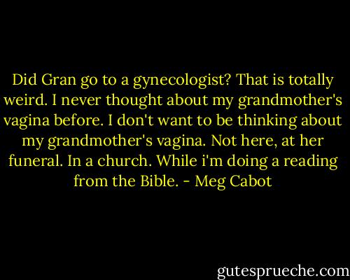 Did Gran go to a gynecologist? That is totally weird. I never thought about my grandmother's vagina before. I don't want to be thinking about my grandmother's vagina. Not here, at her funeral. In a church. While i'm doing a reading from the Bible. - Meg Cabot