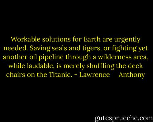 Workable solutions for Earth are urgently needed. Saving seals and tigers, or fighting yet another oil pipeline through a wilderness area, while laudable, is merely shuffling the deck chairs on the Titanic. - Lawrence     Anthony