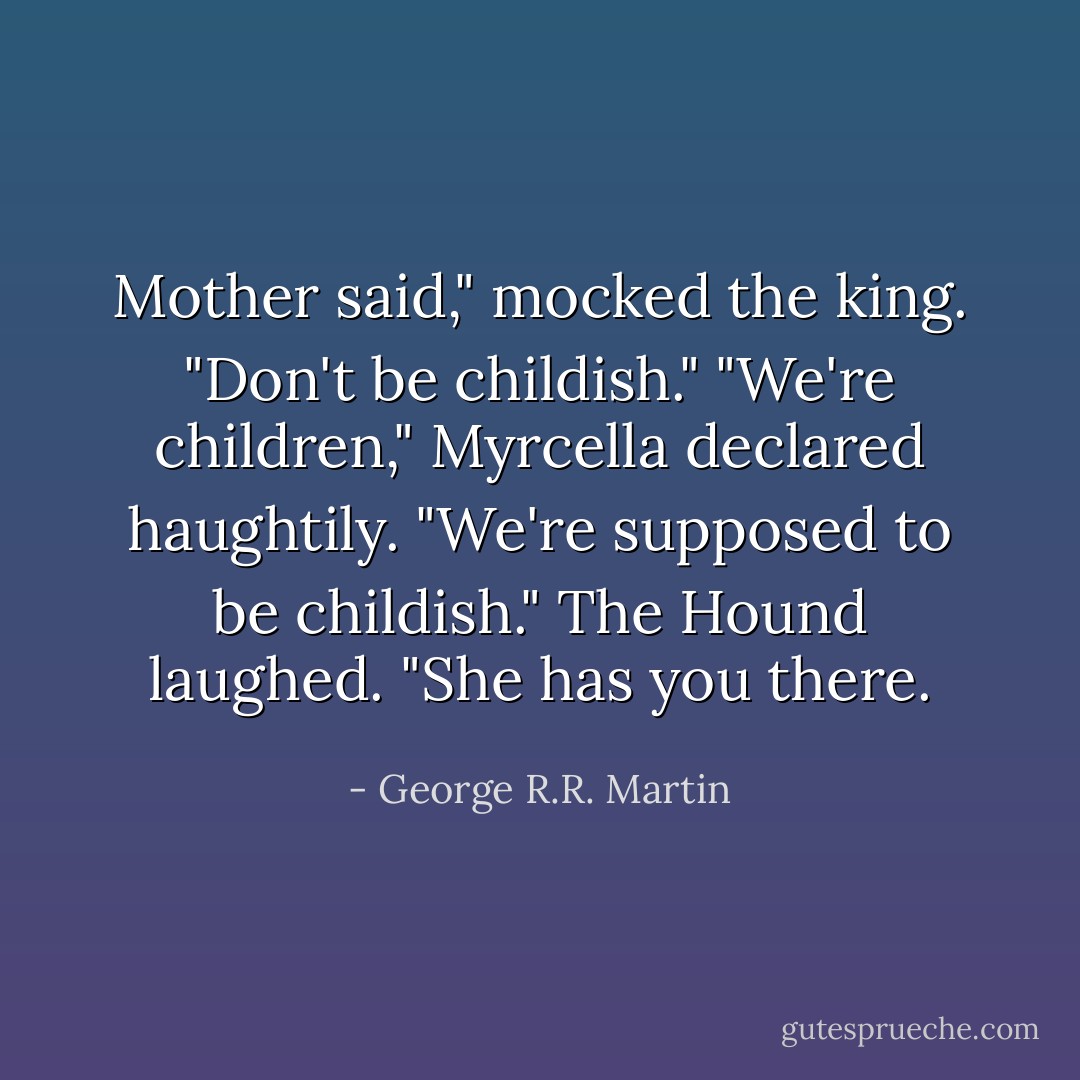Mother said," mocked the king. "Don't be childish."<br />"We're children," Myrcella declared haughtily. "We're supposed to be childish."<br />The Hound laughed. "She has you there. - George R.R. Martin