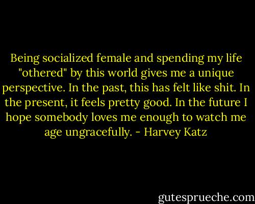 Being socialized female and spending my life "othered" by this world gives me a unique perspective. In the past, this has felt like shit. In the present, it feels pretty good. In the future I hope somebody loves me enough to watch me age ungracefully. - Harvey Katz
