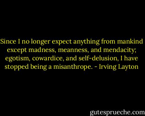 Since I no longer expect anything from mankind except madness, meanness, and mendacity; egotism, cowardice, and self-delusion, I have stopped being a misanthrope. - Irving Layton