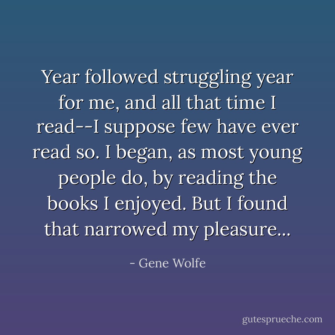 Year followed struggling year for me, and all that time I read--I suppose few have ever read so. I began, as most young people do, by reading the books I enjoyed. But I found that narrowed my pleasure... - Gene Wolfe