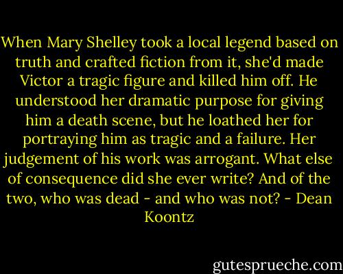 When Mary Shelley took a local legend based on truth and crafted fiction from it, she'd made Victor a tragic figure and killed him off. He understood her dramatic purpose for giving him a death scene, but he loathed her for portraying him as tragic and a failure.<br />Her judgement of his work was arrogant. What else of consequence did she ever write? And of the two, who was dead - and who was not? - Dean Koontz