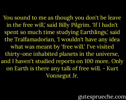 You sound to me as though you don't be leave in the free will,' said Billy Pilgrim. 'If I hadn't spent so much time studying Earthlings,' said the Tralfamadorian, 'I wouldn't have any idea what was meant by 'free will.' I've visited thirty-one inhabited planets in the universe, and I haven't studied reports on 100 more. Only on Earth is there any talk of free will. - Kurt Vonnegut Jr.