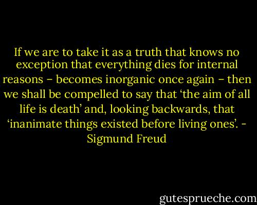 If we are to take it as a truth that knows no exception that everything dies for internal reasons – becomes inorganic once again – then we shall be compelled to say that ‘the aim of all life is death’ and, looking backwards, that ‘inanimate things existed before living ones’. - Sigmund Freud