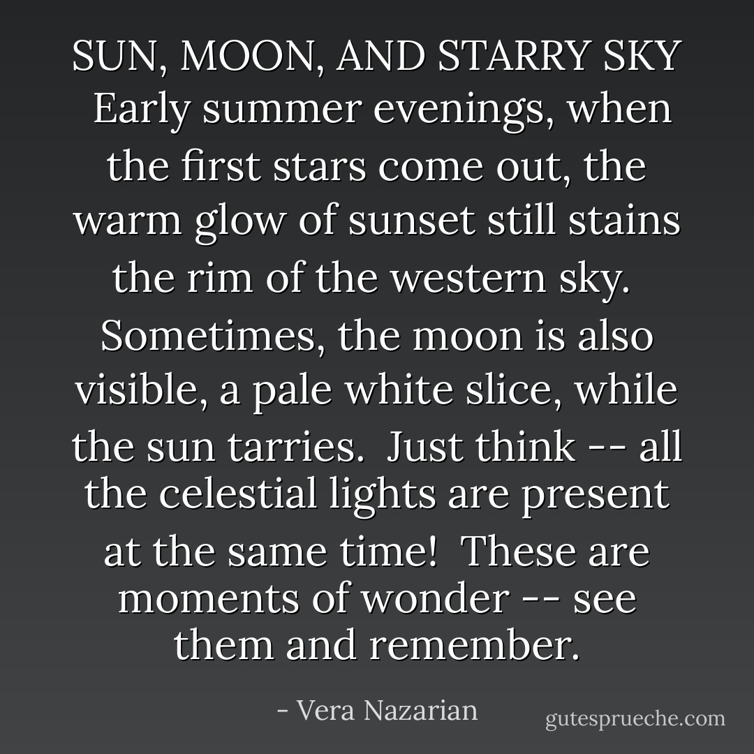 SUN, MOON, AND STARRY SKY<br /><br />Early summer evenings, when the first stars come out, the warm glow of sunset still stains the rim of the western sky.<br /><br />Sometimes, the moon is also visible, a pale white slice, while the sun tarries.<br /><br />Just think -- all the celestial lights are present at the same time!<br /><br />These are moments of wonder -- see them and remember. - Vera Nazarian