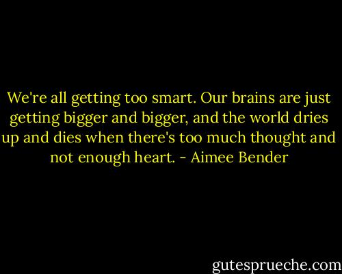 We're all getting too smart. Our brains are just getting bigger and bigger, and the world dries up and dies when there's too much thought and not enough heart. - Aimee Bender