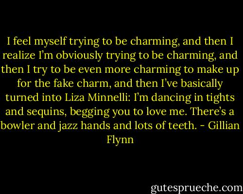 I feel myself trying to be charming, and then I realize I’m obviously trying to be charming, and then I try to be even more charming to make up for the fake charm, and then I’ve basically turned into Liza Minnelli: I’m dancing in tights and sequins, begging you to love me. There’s a bowler and jazz hands and lots of teeth. - Gillian Flynn