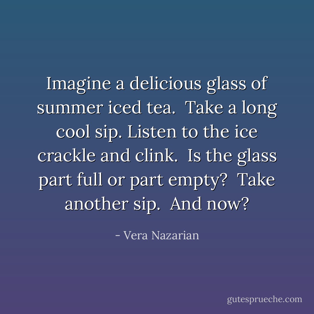 Imagine a delicious glass of summer iced tea.<br /><br />Take a long cool sip. Listen to the ice crackle and clink.<br /><br />Is the glass part full or part empty?<br /><br />Take another sip.<br /><br />And now? - Vera Nazarian