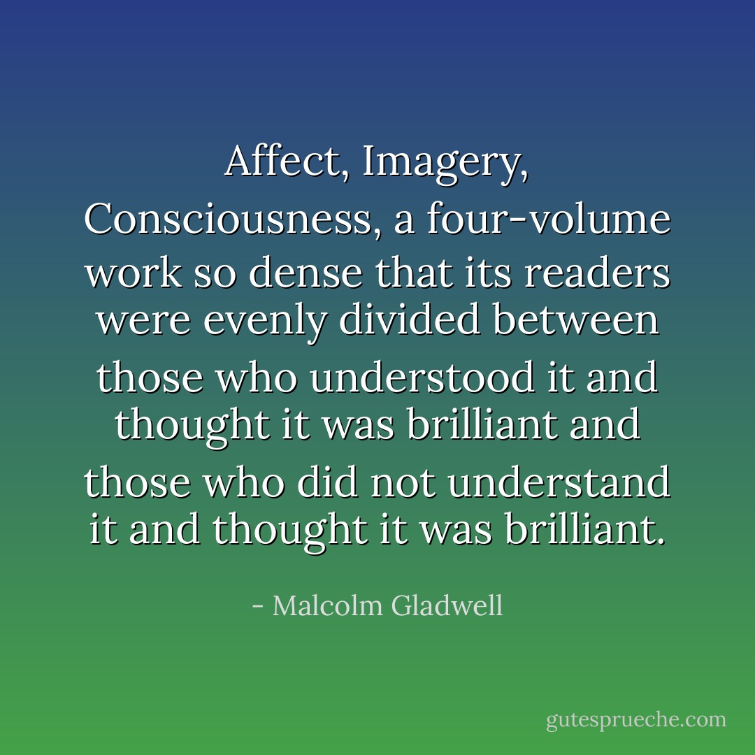 <i>Affect, Imagery, Consciousness</i>, a four-volume work so dense that its readers were evenly divided between those who understood it and thought it was brilliant and those who did not understand it and thought it was brilliant. - Malcolm Gladwell