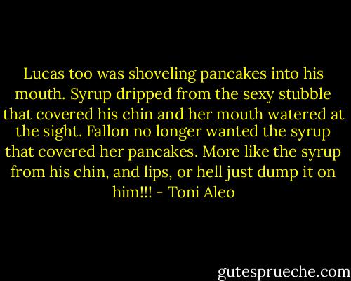 Lucas too was shoveling pancakes into his mouth. Syrup dripped from the sexy stubble that covered his chin and her mouth watered at the sight. Fallon no longer wanted the syrup that covered her pancakes. More like the syrup from his chin, and lips, or hell just dump it on him!!! - Toni Aleo