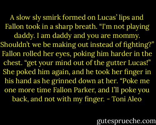 A slow sly smirk formed on Lucas’ lips and Fallon took in a sharp breath. “I'm not playing daddy. I am daddy and you are mommy. Shouldn’t we be making out instead of fighting?” Fallon rolled her eyes, poking him harder in the chest. “get your mind out of the gutter Lucas!” She poked him again, and he took her finger in his hand as he grinned down at her. “Poke me one more time Fallon Parker, and I’ll poke you back, and not with my finger. - Toni Aleo