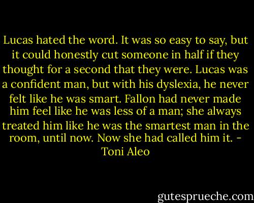 Lucas hated the word. It was so easy to say, but it could honestly cut someone in half if they thought for a second that they were. Lucas was a confident man, but with his dyslexia, he never felt like he was smart. Fallon had never made him feel like he was less of a man; she always treated him like he was the smartest man in the room, until now. Now she had called him it. - Toni Aleo