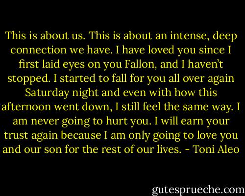 This is about us. This is about an intense, deep connection we have. I have loved you since I first laid eyes on you Fallon, and I haven’t stopped. I started to fall for you all over again Saturday night and even with how this afternoon went down, I still feel the same way. I am never going to hurt you. I will earn your trust again because I am only going to love you and our son for the rest of our lives. - Toni Aleo