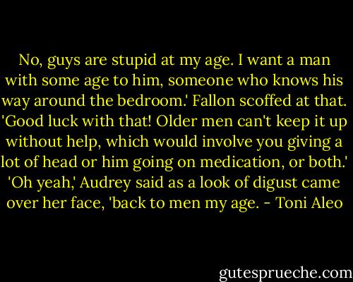 No, guys are stupid at my age. I want a man with some age to him, someone who knows his way around the bedroom.' Fallon scoffed at that. 'Good luck with that! Older men can't keep it up without help, which would involve you giving a lot of head or him going on medication, or both.' 'Oh yeah,' Audrey said as a look of digust came over her face, 'back to men my age. - Toni Aleo
