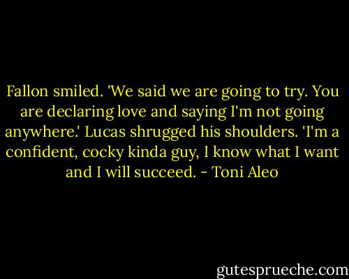 Fallon smiled. 'We said we are going to try. You are declaring love and saying I'm not going anywhere.' Lucas shrugged his shoulders. 'I'm a confident, cocky kinda guy, I know what I want and I will succeed. - Toni Aleo
