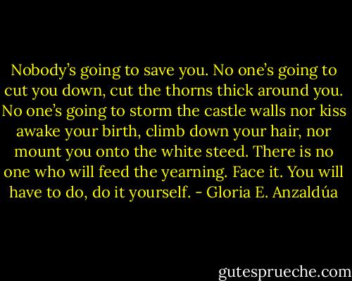Nobody’s going to save you. No one’s going to cut you down, cut the thorns thick around you. No one’s going to storm the castle walls nor kiss awake your birth, climb down your hair, nor mount you onto the white steed. There is no one who will feed the yearning. Face it. You will have to do, do it yourself. - Gloria E. Anzaldúa