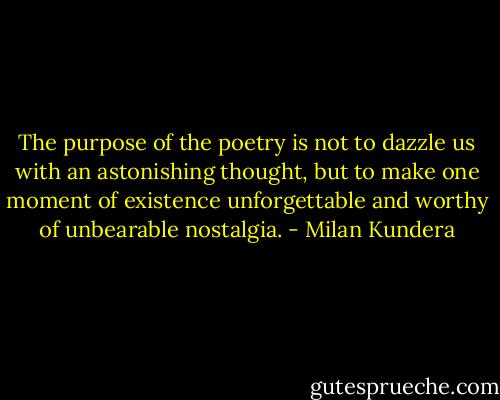 The purpose of the poetry is not to dazzle us with an astonishing thought, but to make one moment of existence unforgettable and worthy of unbearable nostalgia. - Milan Kundera