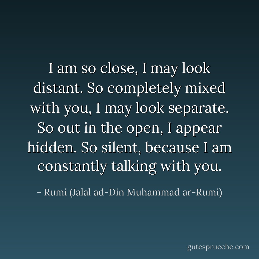 I am so close, I may look distant.<br />So completely mixed with you, I may look separate.<br />So out in the open, I appear hidden.<br />So silent, because I am constantly talking with you. - Rumi (Jalal ad-Din Muhammad ar-Rumi)