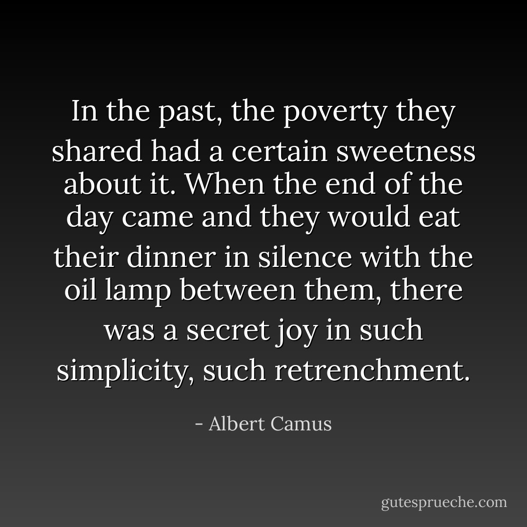 In the past, the poverty they shared had a certain sweetness about it. When the end of the day came and they would eat their dinner in silence with the oil lamp between them, there was a secret joy in such simplicity, such retrenchment. - Albert Camus
