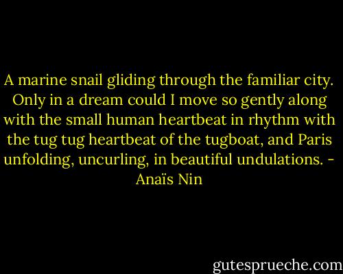 A marine snail gliding through the familiar city. Only in a dream could I move so gently along with the small human heartbeat in rhythm with the tug tug heartbeat of the tugboat, and Paris unfolding, uncurling, in beautiful undulations. - Anaïs Nin