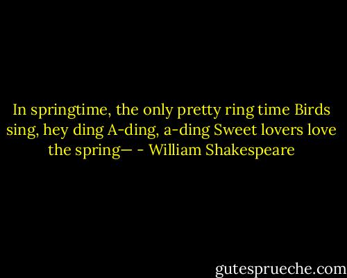 In springtime, the only pretty ring time<br />Birds sing, hey ding<br />A-ding, a-ding<br />Sweet lovers love the spring— - William Shakespeare